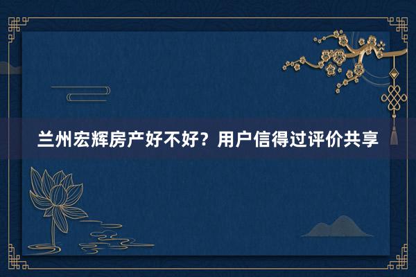 兰州宏辉房产好不好？用户信得过评价共享