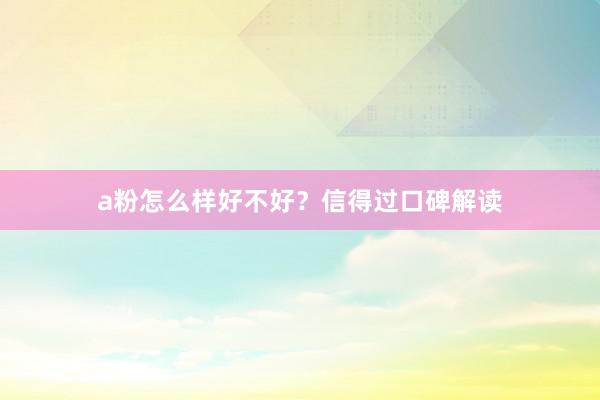 a粉怎么样好不好？信得过口碑解读